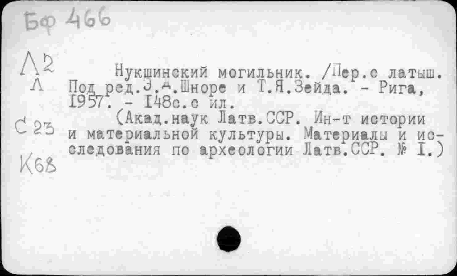 ﻿Ci 2Ъ
Кб&
Нукшинский могильник, /Пер.с латыш. Под род.Ј.А.Шноре и Т.Н.Зейда. - Рига, 1957. - 148с.с ил.
(Акад.наук Латв.ССР. Ин-т истории и материальной культуры. Материалы и исследования по археологии Латв.ССР. № I.)